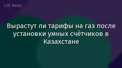 Вырастут ли тарифы на газ после установки умных счётчиков в Казахстане