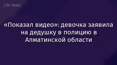 «Показал видео»: девочка заявила на дедушку в полицию в Алматинской области