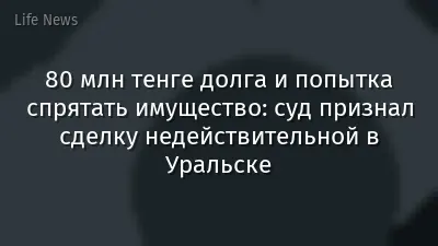 80 млн тенге долга и попытка спрятать имущество: суд признал сделку недействительной в Уральске