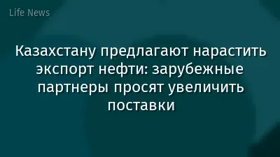 Казахстану предлагают нарастить экспорт нефти: зарубежные партнеры просят увеличить поставки