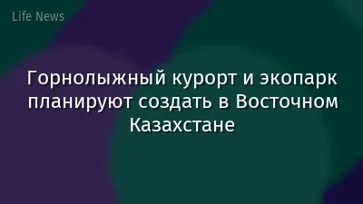 Горнолыжный курорт и экопарк планируют создать в Восточном Казахстане