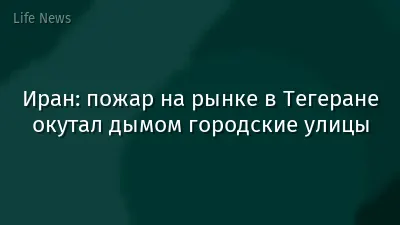 Иран: пожар на рынке в Тегеране окутал дымом городские улицы