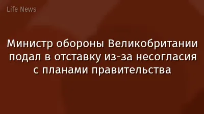 Министр обороны Великобритании подал в отставку из-за несогласия с планами правительства