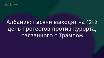 Албания: тысячи выходят на 12-й день протестов против курорта, связанного с Трампом