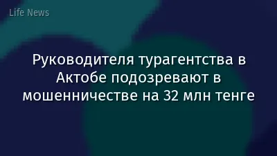 Руководителя турагентства в Актобе подозревают в мошенничестве на 32 млн тенге