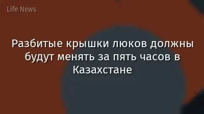 Разбитые крышки люков должны будут менять за пять часов в Казахстане