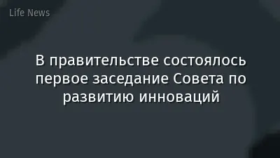 В правительстве состоялось первое заседание Совета по развитию инноваций