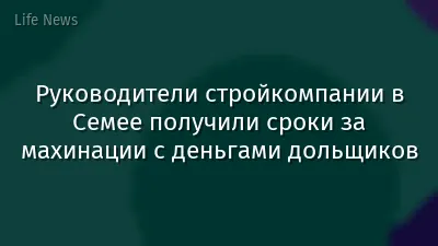 Руководители стройкомпании в Семее получили сроки за махинации с деньгами дольщиков
