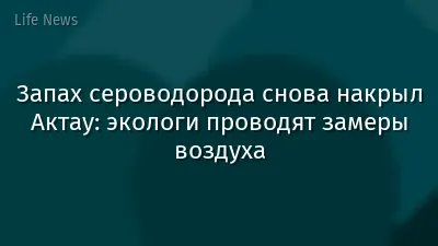 Запах сероводорода снова накрыл Актау: экологи проводят замеры воздуха