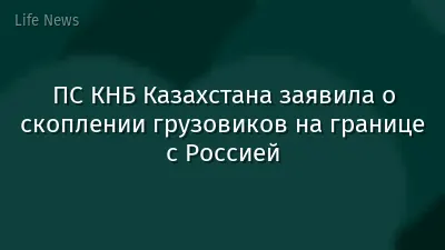 ПС КНБ Казахстана заявила о скоплении грузовиков на границе с Россией
