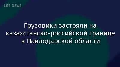 Грузовики застряли на казахстанско-российской границе в Павлодарской области