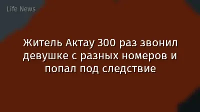 Житель Актау 300 раз звонил девушке с разных номеров и попал под следствие