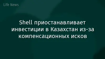 Shell приостанавливает инвестиции в Казахстан из-за компенсационных исков