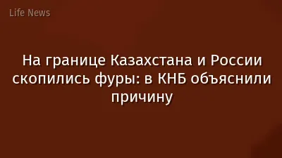 На границе Казахстана и России скопились фуры: в КНБ объяснили причину