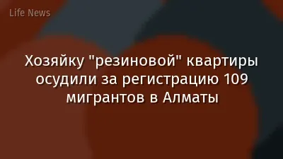 Хозяйку "резиновой" квартиры осудили за регистрацию 109 мигрантов в Алматы