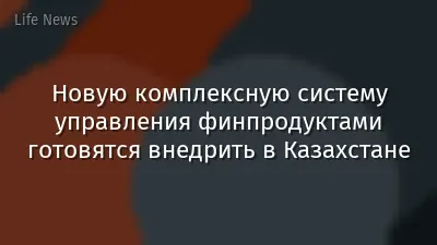 Новую комплексную систему управления финпродуктами готовятся внедрить в Казахстане