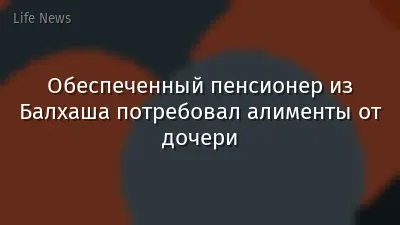 Обеспеченный пенсионер из Балхаша потребовал алименты от дочери