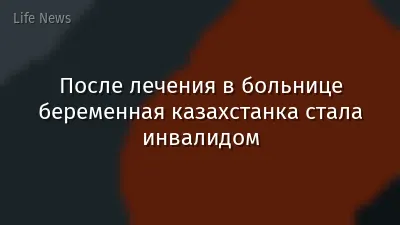 После лечения в больнице беременная казахстанка стала инвалидом
