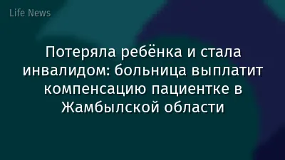 Потеряла ребёнка и стала инвалидом: больница выплатит компенсацию пациентке в Жамбылской области