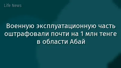 Военную эксплуатационную часть оштрафовали почти на 1 млн тенге в области Абай