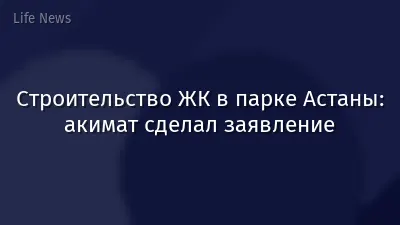 Строительство ЖК в парке Астаны: акимат сделал заявление
