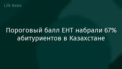 Пороговый балл ЕНТ набрали 67% абитуриентов в Казахстане