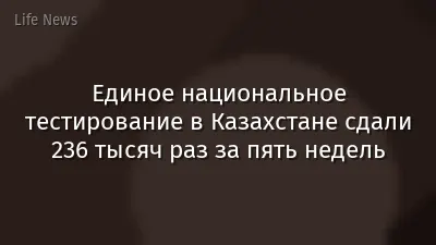 Единое национальное тестирование в Казахстане сдали 236 тысяч раз за пять недель