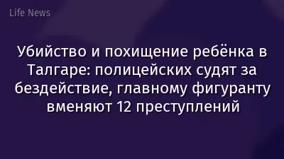 Убийство и похищение ребёнка в Талгаре: полицейских судят за бездействие, главному фигуранту вменяют 12 преступлений