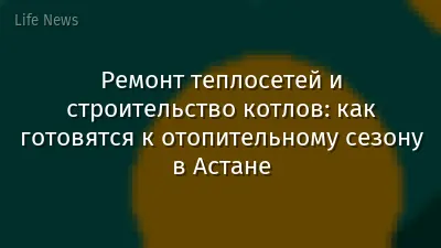 Ремонт теплосетей и строительство котлов: как готовятся к отопительному сезону в Астане