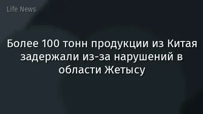 Более 100 тонн продукции из Китая задержали из-за нарушений в области Жетысу