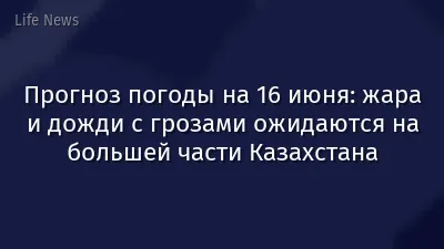 Прогноз погоды на 16 июня: жара и дожди с грозами ожидаются на большей части Казахстана