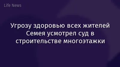 Угрозу здоровью всех жителей Семея усмотрел суд в строительстве многоэтажки