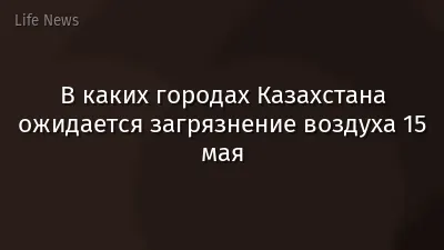 В каких городах Казахстана ожидается загрязнение воздуха 15 мая