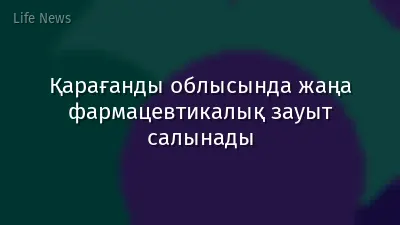 Қарағанды облысында жаңа фармацевтикалық зауыт салынады