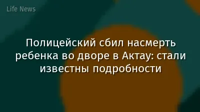 Полицейский сбил насмерть ребенка во дворе в Актау: стали известны подробности