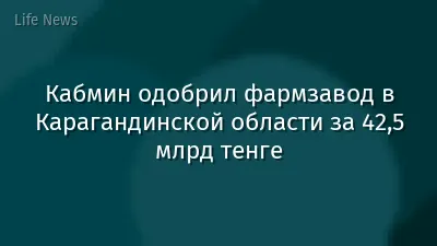 Кабмин одобрил фармзавод в Карагандинской области за 42,5 млрд тенге