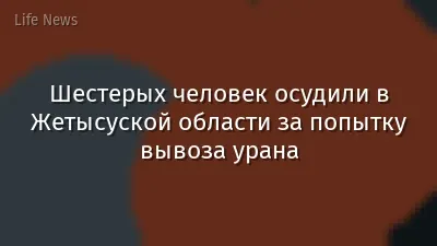 Шестерых человек осудили в Жетысуской области за попытку вывоза урана