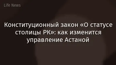 Конституционный закон «О статусе столицы РК»: как изменится управление Астаной