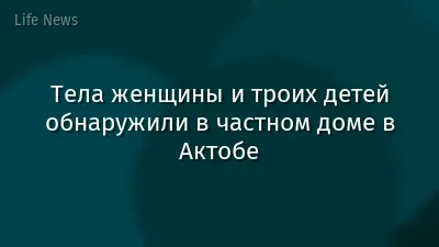 Тела женщины и троих детей обнаружили в частном доме в Актобе