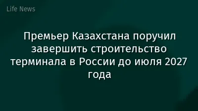 Премьер Казахстана поручил завершить строительство терминала в России до июля 2027 года