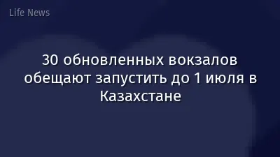30 обновленных вокзалов обещают запустить до 1 июля в Казахстане