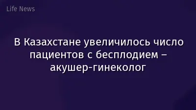 В Казахстане увеличилось число пациентов с бесплодием – акушер-гинеколог