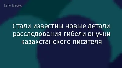 Стали известны новые детали расследования гибели внучки казахстанского писателя