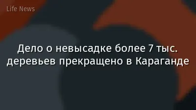 Дело о невысадке более 7 тыс. деревьев прекращено в Караганде