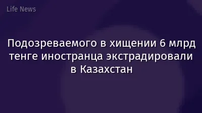 Подозреваемого в хищении 6 млрд тенге иностранца экстрадировали в Казахстан