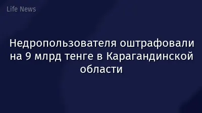 Недропользователя оштрафовали на 9 млрд тенге в Карагандинской области