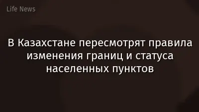 В Казахстане пересмотрят правила изменения границ и статуса населенных пунктов