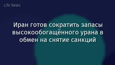 Иран готов сократить запасы высокообогащённого урана в обмен на снятие санкций