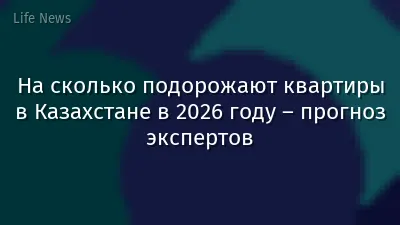 На сколько подорожают квартиры в Казахстане в 2026 году – прогноз экспертов