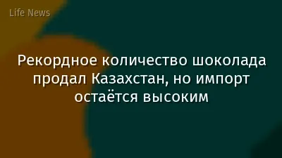 Рекордное количество шоколада продал Казахстан, но импорт остаётся высоким